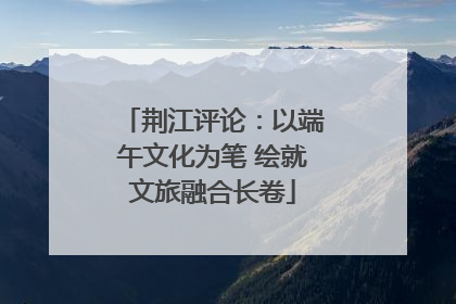 荆江评论：以端午文化为笔 绘就文旅融合长卷