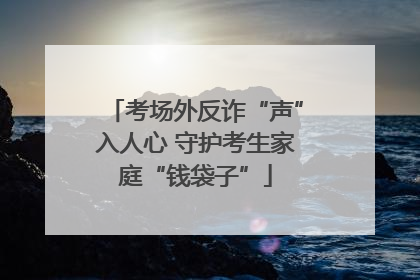 考场外反诈“声”入人心 守护考生家庭“钱袋子”