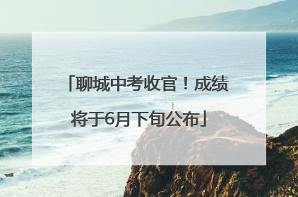 聊城中考收官！成绩将于6月下旬公布