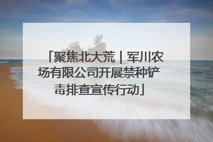 聚焦北大荒｜军川农场有限公司开展禁种铲毒排查宣传行动