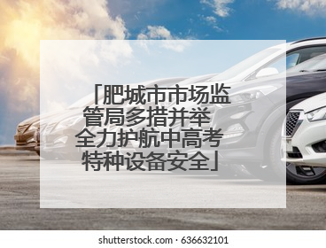 肥城市市场监管局多措并举 全力护航中高考特种设备安全