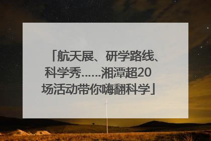 航天展、研学路线、科学秀……湘潭超20场活动带你嗨翻科学