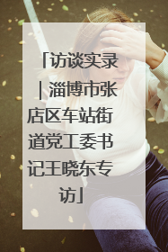 访谈实录｜淄博市张店区车站街道党工委书记王晓东专访