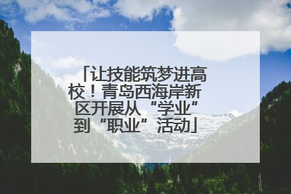让技能筑梦进高校！青岛西海岸新区开展从“学业”到“职业”活动