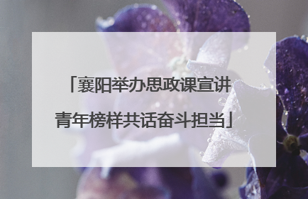 襄阳举办思政课宣讲 青年榜样共话奋斗担当