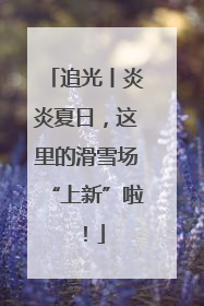 追光丨炎炎夏日，这里的滑雪场“上新”啦！