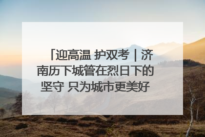 迎高温 护双考｜济南历下城管在烈日下的坚守 只为城市更美好 学子更安心