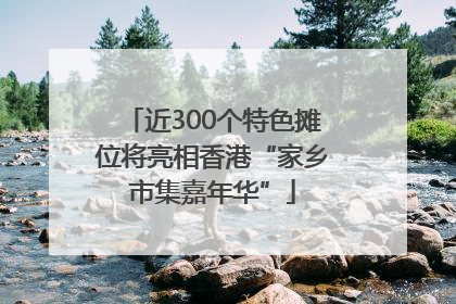 近300个特色摊位将亮相香港“家乡市集嘉年华”