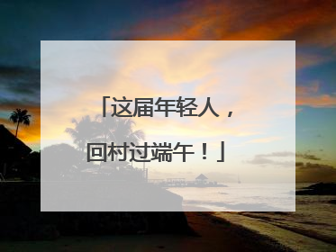 这届年轻人，回村过端午！