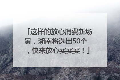 这样的放心消费新场景，湖南将选出50个，快来放心买买买！