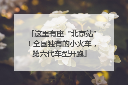 这里有座“北京站”！全国独有的小火车，第六代车型开跑