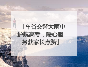 车谷交警大雨中护航高考，暖心服务获家长点赞