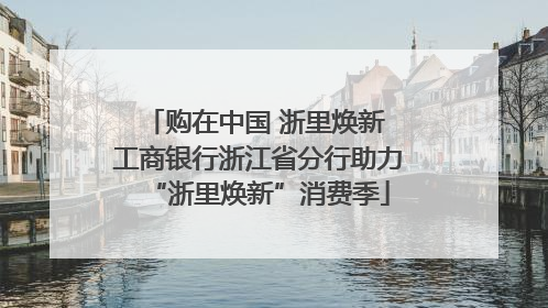 购在中国 浙里焕新 工商银行浙江省分行助力“浙里焕新”消费季