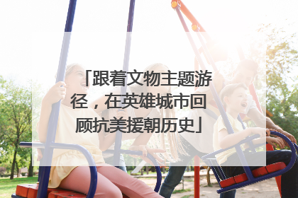跟着文物主题游径，在英雄城市回顾抗美援朝历史