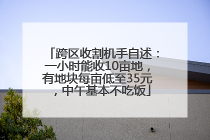 跨区收割机手自述：一小时能收10亩地，有地块每亩低至35元，中午基本不吃饭