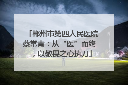 郴州市第四人民医院蔡常青：从“医”而终，以敬畏之心执刀