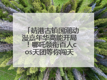 靖港古镇国潮动漫嘉年华高能开局！哪吒领衔百人cos天团等你闯天关、赢豪礼！