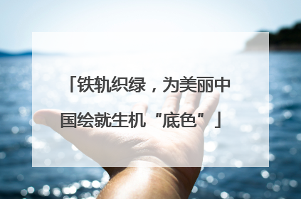 铁轨织绿，为美丽中国绘就生机“底色”