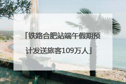 铁路合肥站端午假期预计发送旅客109万人