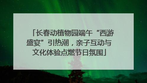长春动植物园端午“西游盛宴”引热潮，亲子互动与文化体验点燃节日氛围