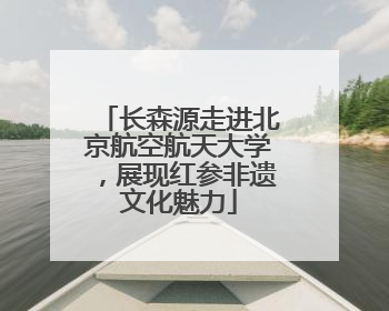 长森源走进北京航空航天大学，展现红参非遗文化魅力