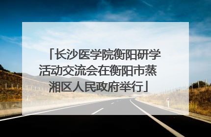 长沙医学院衡阳研学活动交流会在衡阳市蒸湘区人民政府举行