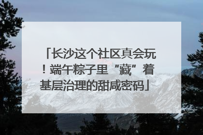 长沙这个社区真会玩！端午粽子里“藏”着基层治理的甜咸密码