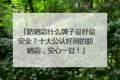 防晒霜什么牌子最好最安全？十大公认好用的防晒霜，安心一夏！