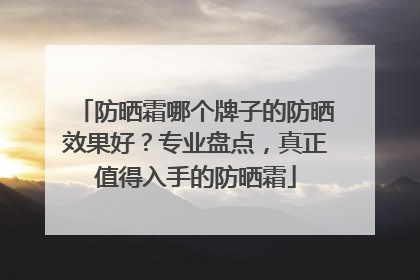 防晒霜哪个牌子的防晒效果好？专业盘点，真正值得入手的防晒霜