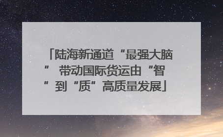 陆海新通道“最强大脑” 带动国际货运由“智”到“质”高质量发展