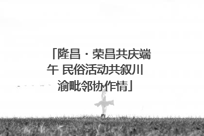 隆昌・荣昌共庆端午 民俗活动共叙川渝毗邻协作情