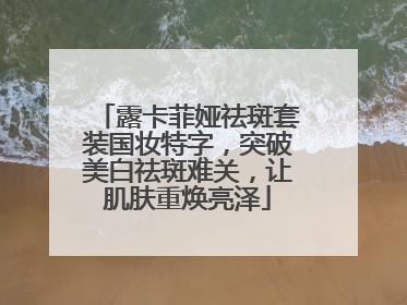 露卡菲娅祛斑套装国妆特字，突破美白祛斑难关，让肌肤重焕亮泽