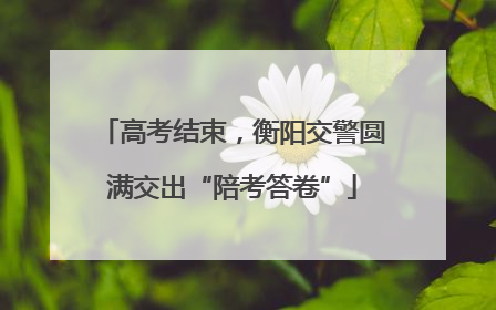 高考结束，衡阳交警圆满交出“陪考答卷”