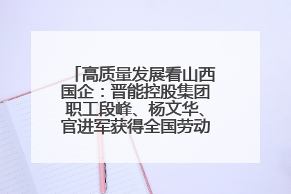 高质量发展看山西国企：晋能控股集团职工段峰、杨文华、官进军获得全国劳动模范荣誉称号