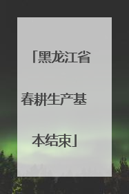 黑龙江省春耕生产基本结束