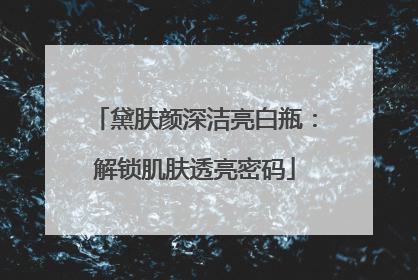 黛肤颜深洁亮白瓶：解锁肌肤透亮密码