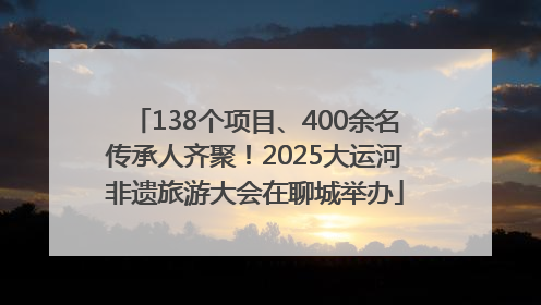 138个项目、400余名传承人齐聚！2025大运河非遗旅游大会在聊城举办