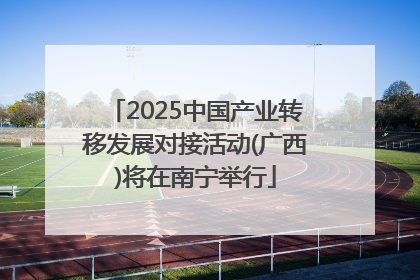 2025中国产业转移发展对接活动(广西)将在南宁举行