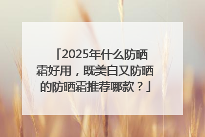 2025年什么防晒霜好用，既美白又防晒的防晒霜推荐哪款？