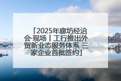 2025年廊坊经洽会·现场丨工行推出外贸新业态服务体系 三家企业首批签约
