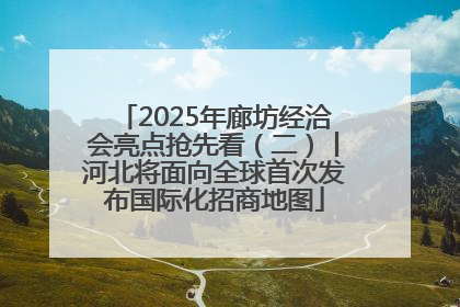 2025年廊坊经洽会亮点抢先看（二）丨河北将面向全球首次发布国际化招商地图