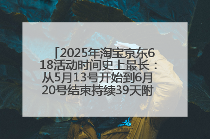2025年淘宝京东618活动时间史上最长：从5月13号开始到6月20号结束持续39天附详细时间表一览