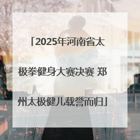 2025年河南省太极拳健身大赛决赛 郑州太极健儿载誉而归