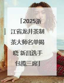 2025浙江省龙井茶制茶大师名单揭晓 新昌选手包揽三席