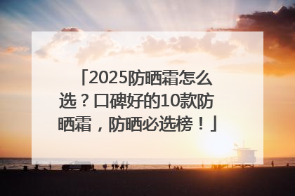 2025防晒霜怎么选？口碑好的10款防晒霜，防晒必选榜！