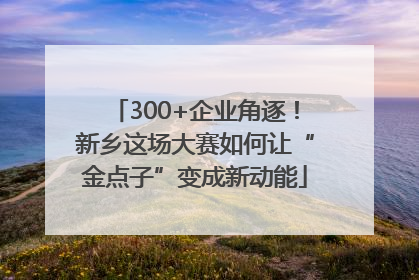 300+企业角逐！新乡这场大赛如何让“金点子”变成新动能