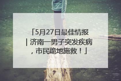 5月27日最佳情报｜济南一男子突发疾病，市民跪地施救！
