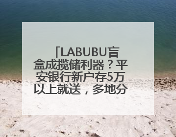 LABUBU盲盒成揽储利器？平安银行新户存5万以上就送，多地分支行跟进